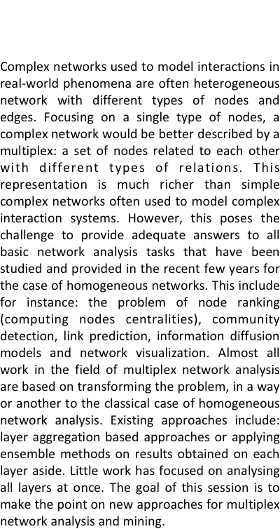 

Complex networks used to model interactions in real-world phenomena are often heterogeneous network with different types of nodes and edges. Focusing on a single type of nodes, a complex network would be better described by a multiplex: a set of nodes related to each other with different types of relations. This representation is much richer than simple complex networks often used to model complex interaction systems. However, this poses the challenge to provide adequate answers to all basic network analysis tasks that have been studied and provided in the recent few years for the case of homogeneous networks. This include for instance: the problem of node ranking (computing nodes centralities), community detection, link prediction, information diffusion models and network visualization. Almost all work in the field of multiplex network analysis are based on transforming the problem, in a way or another to the classical case of homogeneous network analysis. Existing approaches include: layer aggregation based approaches or applying ensemble methods on results obtained on each layer aside. Little work has focused on analysing all layers at once. The goal of this session is to make the point on new approaches for multiplex network analysis and mining.